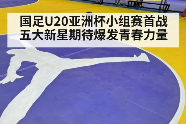 国足U20亚洲杯小组赛首战五大新星期待爆发青春力量